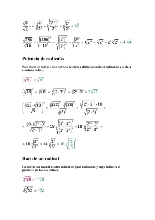 Potencia de radicales
Para elevar un radical a una potencia se eleva a dicha potencia el radicando y se deja
el mismo índice.




Raíz de un radical
La raíz de un radical es otro radical de igual radicando y cuyo índice es el
producto de los dos índices.
 