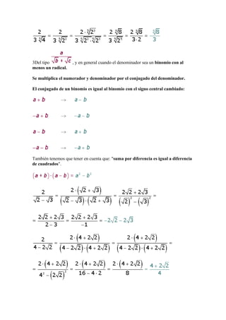 3Del tipo           , y en general cuando el denominador sea un binomio con al
menos un radical.

Se multiplica el numerador y denominador por el conjugado del denominador.

El conjugado de un binomio es igual al binomio con el signo central cambiado:




También tenemos que tener en cuenta que: "suma por diferencia es igual a diferencia
de cuadrados".
 