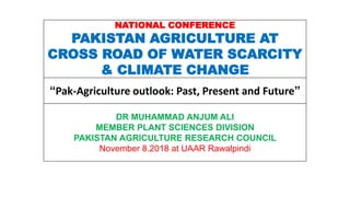 NATIONAL CONFERENCE
PAKISTAN AGRICULTURE AT
CROSS ROAD OF WATER SCARCITY
& CLIMATE CHANGE
“Pak-Agriculture outlook: Past, Present and Future”
DR MUHAMMAD ANJUM ALI
MEMBER PLANT SCIENCES DIVISION
PAKISTAN AGRICULTURE RESEARCH COUNCIL
November 8.2018 at UAAR Rawalpindi
 