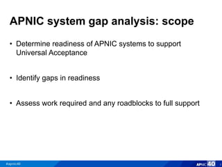 APNIC system gap analysis: scope
• Determine readiness of APNIC systems to support
Universal Acceptance
• Identify gaps in readiness
• Assess work required and any roadblocks to full support
3
 