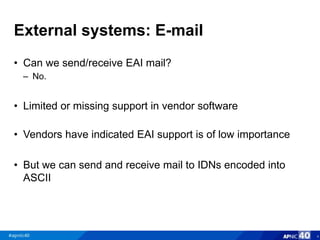 External systems: E-mail
• Can we send/receive EAI mail?
– No.
• Limited or missing support in vendor software
• Vendors have indicated EAI support is of low importance
• But we can send and receive mail to IDNs encoded into
ASCII
4
 