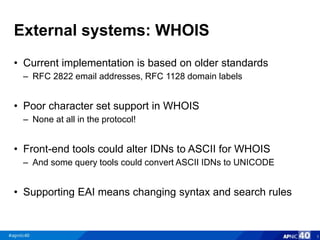 External systems: WHOIS
• Current implementation is based on older standards
– RFC 2822 email addresses, RFC 1128 domain labels
• Poor character set support in WHOIS
– None at all in the protocol!
• Front-end tools could alter IDNs to ASCII for WHOIS
– And some query tools could convert ASCII IDNs to UNICODE
• Supporting EAI means changing syntax and search rules
5
 