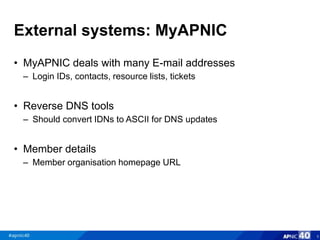 External systems: MyAPNIC
• MyAPNIC deals with many E-mail addresses
– Login IDs, contacts, resource lists, tickets
• Reverse DNS tools
– Should convert IDNs to ASCII for DNS updates
• Member details
– Member organisation homepage URL
6
 