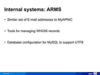 Internal systems: ARMS
• Similar set of E-mail addresses to MyAPNIC
• Tools for managing WHOIS records
• Database configuration for MySQL to support UTF8
7
 