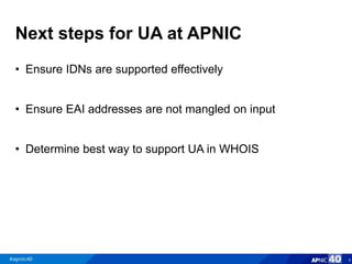 Next steps for UA at APNIC
• Ensure IDNs are supported effectively
• Ensure EAI addresses are not mangled on input
• Determine best way to support UA in WHOIS
8
 