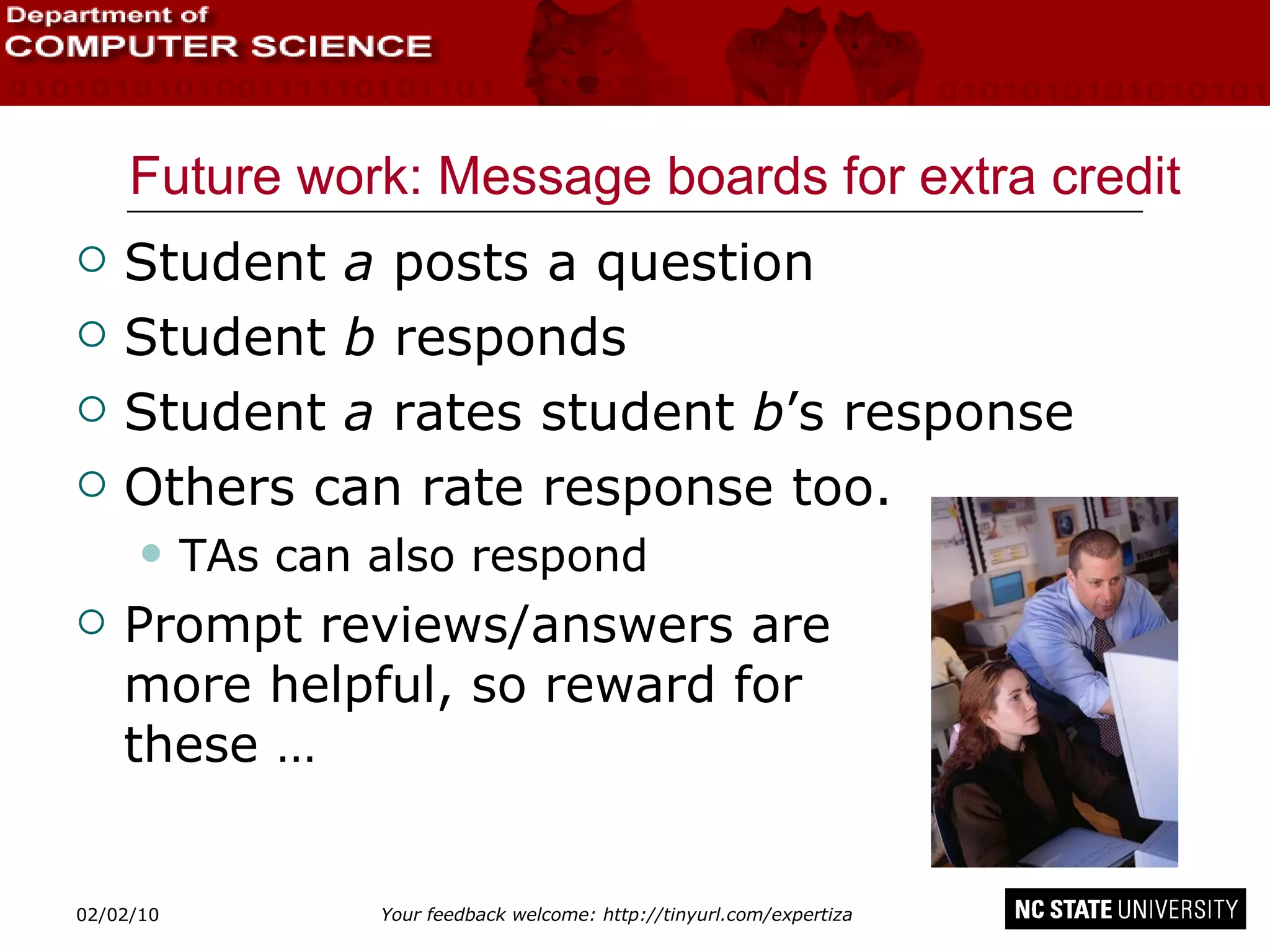 Future work: Message boards for extra credit Student  a  posts a question Student  b  responds Student  a  rates student  b ’s response Others can rate response too. TAs can also respond Prompt reviews/answers are  more helpful, so reward for  these … 02/09/10 