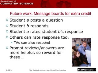 Future work: Message boards for extra credit Student  a  posts a question Student  b  responds Student  a  rates student  b ’s response Others can rate response too. TAs can also respond Prompt reviews/answers are  more helpful, so reward for  these … 02/09/10 