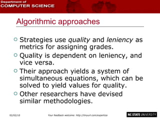 Algorithmic approaches Strategies use  quality  and  leniency  as metrics for assigning grades. Quality is dependent on leniency, and vice versa. Their approach yields a system of simultaneous equations, which can be solved to yield values for quality. Other researchers have devised similar methodologies. 02/09/10 