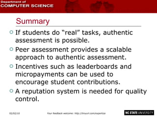 Summary If students do “real” tasks, authentic assessment is possible. Peer assessment provides a scalable approach to authentic assessment. Incentives such as leaderboards and micropayments can be used to encourage student contributions. A reputation system is needed for quality control. 02/09/10 