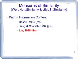 10
Measures of Similarity
(WordNet::Similarity & UMLS::Similarity)
● Path + Information Content
– Resnik, 1995 (res)
– Jiang & Conrath, 1997 (jcn)
– Lin, 1998 (lin)
 