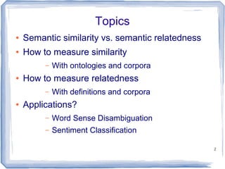 2
Topics
● Semantic similarity vs. semantic relatedness
● How to measure similarity
– With ontologies and corpora
● How to measure relatedness
– With definitions and corpora
● Applications?
– Word Sense Disambiguation
– Sentiment Classification
 