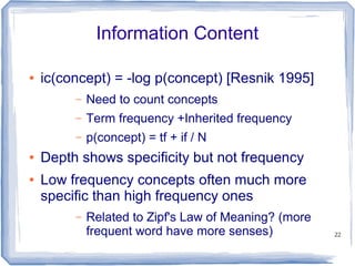 22
Information Content
● ic(concept) = -log p(concept) [Resnik 1995]
– Need to count concepts
– Term frequency +Inherited frequency
– p(concept) = tf + if / N
● Depth shows specificity but not frequency
● Low frequency concepts often much more
specific than high frequency ones
– Related to Zipf's Law of Meaning? (more
frequent word have more senses)
 