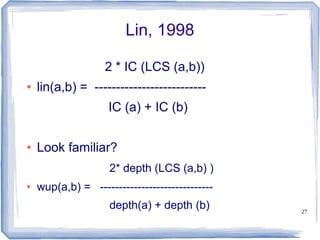 27
Lin, 1998
2 * IC (LCS (a,b))
● lin(a,b) = --------------------------
IC (a) + IC (b)
● Look familiar?
2* depth (LCS (a,b) )
● wup(a,b) = ------------------------------
depth(a) + depth (b)
 