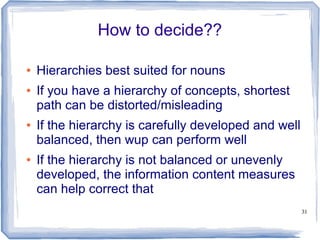 31
How to decide??
● Hierarchies best suited for nouns
● If you have a hierarchy of concepts, shortest
path can be distorted/misleading
● If the hierarchy is carefully developed and well
balanced, then wup can perform well
● If the hierarchy is not balanced or unevenly
developed, the information content measures
can help correct that
 