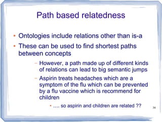 34
Path based relatedness
● Ontologies include relations other than is-a
● These can be used to find shortest paths
between concepts
– However, a path made up of different kinds
of relations can lead to big semantic jumps
– Aspirin treats headaches which are a
symptom of the flu which can be prevented
by a flu vaccine which is recommend for
children
● …. so aspirin and children are related ??
 