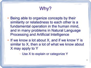 4
Why?
● Being able to organize concepts by their
similarity or relatedness to each other is a
fundamental operation in the human mind,
and in many problems in Natural Language
Processing and Artificial Intelligence
● If we know a lot about X, and if we know Y is
similar to X, then a lot of what we know about
X may apply to Y
– Use X to explain or categorize Y
 