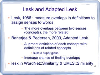 41
Lesk and Adapted Lesk
● Lesk, 1986 : measure overlaps in definitions to
assign senses to words
– The more overlaps between two senses
(concepts), the more related
● Banerjee & Pedersen, 2003, Adapted Lesk
– Augment definition of each concept with
definitions of related concepts
● Build a super gloss
– Increase chance of finding overlaps
● lesk in WordNet::Similarity & UMLS::Similarity
 