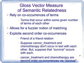 43
Gloss Vector Measure
of Semantic Relatedness
● Rely on co-occurrences of terms
– Terms that occur within some given number
of terms of each other
● Allows for a fuzzier notion of matching
● Exploits second order co-occurrences
– Friend of a friend relation
– Suppose cancer_treatment and
chemotherapy don't occur in text with each
other. But, suppose that “survival” occurs
with each.
– cancer_treatment and chemotherapy are
second order co-occurrences via “survival”
 