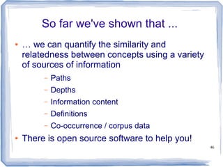 46
So far we've shown that ...
● … we can quantify the similarity and
relatedness between concepts using a variety
of sources of information
– Paths
– Depths
– Information content
– Definitions
– Co-occurrence / corpus data
● There is open source software to help you!
 