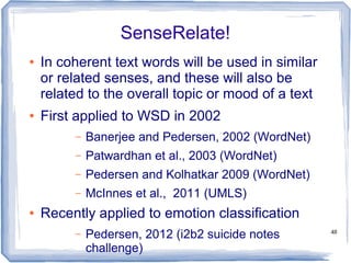 48
SenseRelate!
● In coherent text words will be used in similar
or related senses, and these will also be
related to the overall topic or mood of a text
● First applied to WSD in 2002
– Banerjee and Pedersen, 2002 (WordNet)
– Patwardhan et al., 2003 (WordNet)
– Pedersen and Kolhatkar 2009 (WordNet)
– McInnes et al., 2011 (UMLS)
● Recently applied to emotion classification
– Pedersen, 2012 (i2b2 suicide notes
challenge)
 