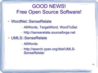 49
GOOD NEWS!
Free Open Source Software!
● WordNet::SenseRelate
– AllWords, TargetWord, WordToSet
– http://senserelate.sourceforge.net
● UMLS::SenseRelate
– AllWords
– http://search.cpan.org/dist/UMLS-
SenseRelate/
 