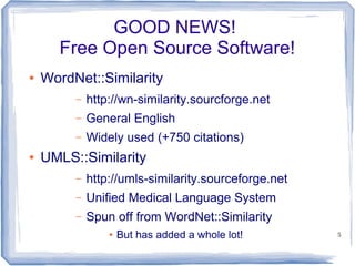 5
GOOD NEWS!
Free Open Source Software!
● WordNet::Similarity
– http://wn-similarity.sourcforge.net
– General English
– Widely used (+750 citations)
● UMLS::Similarity
– http://umls-similarity.sourceforge.net
– Unified Medical Language System
– Spun off from WordNet::Similarity
● But has added a whole lot!
 