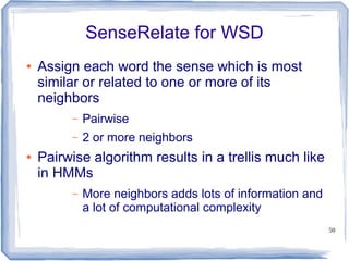 50
SenseRelate for WSD
● Assign each word the sense which is most
similar or related to one or more of its
neighbors
– Pairwise
– 2 or more neighbors
● Pairwise algorithm results in a trellis much like
in HMMs
– More neighbors adds lots of information and
a lot of computational complexity
 