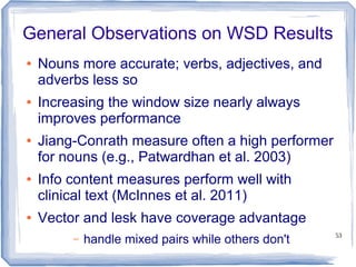53
General Observations on WSD Results
● Nouns more accurate; verbs, adjectives, and
adverbs less so
● Increasing the window size nearly always
improves performance
● Jiang-Conrath measure often a high performer
for nouns (e.g., Patwardhan et al. 2003)
● Info content measures perform well with
clinical text (McInnes et al. 2011)
● Vector and lesk have coverage advantage
– handle mixed pairs while others don't
 