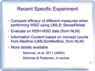 54
Recent Specific Experiment
● Compare efficacy of different measures when
performing WSD using UMLS::SenseRelate
● Evaluate on MSH-WSD data (from NLM)
● Information Content based on concept counts
from Medline (UMLSonMedline, from NLM)
● More details available
– McInnes, et al. 2011 (AMIA)
– McInnes & Pedersen, in review
 