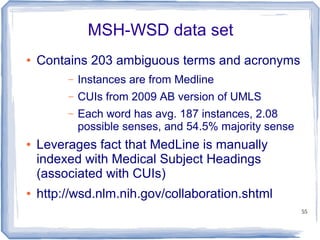 55
MSH-WSD data set
● Contains 203 ambiguous terms and acronyms
– Instances are from Medline
– CUIs from 2009 AB version of UMLS
– Each word has avg. 187 instances, 2.08
possible senses, and 54.5% majority sense
● Leverages fact that MedLine is manually
indexed with Medical Subject Headings
(associated with CUIs)
● http://wsd.nlm.nih.gov/collaboration.shtml
 