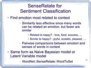 57
SenseRelate for
Sentiment Classification
● Find emotion most related to context
– Similarity less effective since many words
can be related an emotion, but fewer are
similar
● Related to happy? : love, food, success, ...
● Similar to happy? : joyful, ecstatic, pleased, …
– Pairwise comparisons between emotion and
senses of words in context
● Same form as Naive Bayesian model or
Latent Variable model
– WordNet::SenseRelate::WordToSet
 