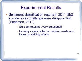 59
Experimental Results
● Sentiment classification results in 2011 i2b2
suicide notes challenge were disappointing
(Pedersen, 2012)
– Suicide notes not very emotional!
– In many cases reflect a decision made and
focus on settling affairs
 