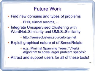 60
Future Work
● Find new domains and types of problems
– EHR, clinical records, …
● Integrate Unsupervised Clustering with
WordNet::Similarity and UMLS::Similarity
– http://senseclusters.sourceforge.net
● Exploit graphical nature of of SenseRelate
– e.g., Minimal Spanning Trees / Viterbi
Algorithm to solve larger problem spaces?
● Attract and support users for all of these tools!
 