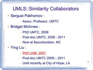 61
UMLS::Similarity Collaborators
● Serguei Pakhomov :
– Assoc. Professor, UMTC
● Bridget McInnes :
– PhD UMTC, 2009
– Post-doc UMTC, 2009 - 2011
– Now at Securboration, NC
● Ying Liu :
– PhD UAB, 2007
– Post-doc UMTC 2009 – 2011
– Until recently at City of Hope, LA
 