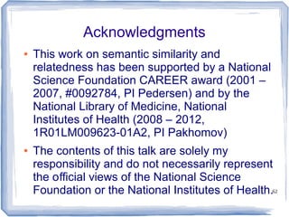 62
Acknowledgments
● This work on semantic similarity and
relatedness has been supported by a National
Science Foundation CAREER award (2001 –
2007, #0092784, PI Pedersen) and by the
National Library of Medicine, National
Institutes of Health (2008 – 2012,
1R01LM009623-01A2, PI Pakhomov)
● The contents of this talk are solely my
responsibility and do not necessarily represent
the o cial views of the National Scienceﬃ
Foundation or the National Institutes of Health.
 