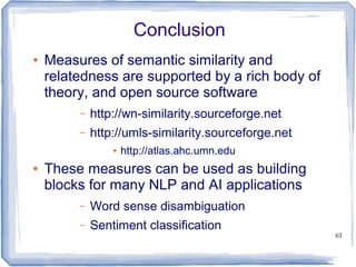 63
Conclusion
● Measures of semantic similarity and
relatedness are supported by a rich body of
theory, and open source software
– http://wn-similarity.sourceforge.net
– http://umls-similarity.sourceforge.net
● http://atlas.ahc.umn.edu
● These measures can be used as building
blocks for many NLP and AI applications
– Word sense disambiguation
– Sentiment classification
 