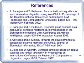 64
References
● S. Banerjee and T. Pedersen. An adapted Lesk algorithm for
word sense disambiguation using WordNet. In Proceedings of
the Third International Conference on Intelligent Text
Processing and Computational Linguistics, pages 136—145,
Mexico City, February 2002.
● S. Banerjee and T. Pedersen. Extended gloss overlaps as a
measure of semantic relatedness. In Proceedings of the
Eighteenth International Joint Conference on Artificial
Intelligence, pages 805-810, Acapulco, August 2003.
● J. Caviedes and J. Cimino. Towards the development of a
conceptual distance metric for the UMLS. Journal of
Biomedical Informatics, 37(2):77-85, April 2004.
● J. Jiang and D. Conrath. Semantic similarity based on corpus
statistics and lexical taxonomy. In Proceedings on
International Conference on Research in Computational
Linguistics, pages 19-33, Taiwan, 1997.
 