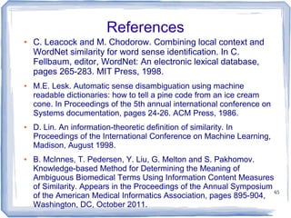 65
References
● C. Leacock and M. Chodorow. Combining local context and
WordNet similarity for word sense identification. In C.
Fellbaum, editor, WordNet: An electronic lexical database,
pages 265-283. MIT Press, 1998.
● M.E. Lesk. Automatic sense disambiguation using machine
readable dictionaries: how to tell a pine code from an ice cream
cone. In Proceedings of the 5th annual international conference on
Systems documentation, pages 24-26. ACM Press, 1986.
● D. Lin. An information-theoretic definition of similarity. In
Proceedings of the International Conference on Machine Learning,
Madison, August 1998.
● B. McInnes, T. Pedersen, Y. Liu, G. Melton and S. Pakhomov.
Knowledge-based Method for Determining the Meaning of
Ambiguous Biomedical Terms Using Information Content Measures
of Similarity. Appears in the Proceedings of the Annual Symposium
of the American Medical Informatics Association, pages 895-904,
Washington, DC, October 2011.
 