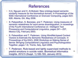 66
References
● H.A. Nguyen and H. Al-Mubaid. New ontology-based semantic
similarity measure for the biomedical domain. In Proceedings of the
IEEE International Conference on Granular Computing, pages 623-
628, Atlanta, GA, May 2006.
● S. Patwardhan, S. Banerjee, and T. Pedersen. Using measures of
semantic relatedness for word sense disambiguation. In roceedings
of the Fourth International Conference on Intelligent Text
Processing and Computational Linguistics, pages 241—257,
Mexico City, February 2003.
● S. Patwardhan and T. Pedersen. Using WordNet-based Context
Vectors to Estimate the Semantic Relatedness of Concepts. In
Proceedings of the EACL 2006 Workshop on Making Sense of
Sense: Bringing Computational Linguistics and Psycholinguistics
Together, pages 1-8, Trento, Italy, April 2006.
● T. Pedersen. Rule-based and lightly supervised methods to
predict emotions in suicide notes. Biomedical Informatics
Insights, 2012:5 (Suppl. 1):185-193, January 2012.
 