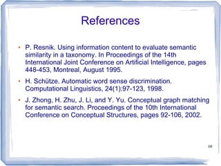 68
References
● P. Resnik. Using information content to evaluate semantic
similarity in a taxonomy. In Proceedings of the 14th
International Joint Conference on Artificial Intelligence, pages
448-453, Montreal, August 1995.
● H. Schütze. Automatic word sense discrimination.
Computational Linguistics, 24(1):97-123, 1998.
● J. Zhong, H. Zhu, J. Li, and Y. Yu. Conceptual graph matching
for semantic search. Proceedings of the 10th International
Conference on Conceptual Structures, pages 92-106, 2002.
 
