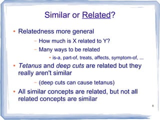 8
Similar or Related?
● Relatedness more general
– How much is X related to Y?
– Many ways to be related
● is-a, part-of, treats, affects, symptom-of, ...
● Tetanus and deep cuts are related but they
really aren't similar
– (deep cuts can cause tetanus)
● All similar concepts are related, but not all
related concepts are similar
 
