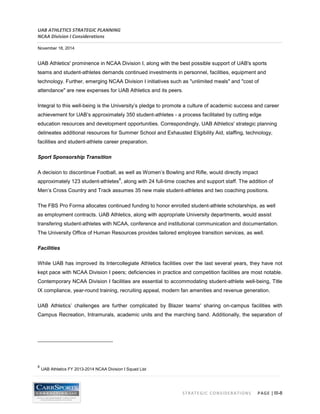 UAB ATHLETICS STRATEGIC PLANNING 
NCAA Division I Considerations 
November 18, 2014 
STRATEGIC CONSIDERATIONS PAGE | III-8 
UAB Athletics' prominence in NCAA Division I, along with the best possible support of UAB's sports teams and student-athletes demands continued investments in personnel, facilities, equipment and technology. Further, emerging NCAA Division I initiatives such as "unlimited meals" and "cost of attendance" are new expenses for UAB Athletics and its peers. 
Integral to this well-being is the University’s pledge to promote a culture of academic success and career achievement for UAB’s approximately 350 student-athletes - a process facilitated by cutting edge education resources and development opportunities. Correspondingly, UAB Athletics' strategic planning delineates additional resources for Summer School and Exhausted Eligibility Aid, staffing, technology, facilities and student-athlete career preparation. 
Sport Sponsorship Transition 
A decision to discontinue Football, as well as Women’s Bowling and Rifle, would directly impact approximately 123 student-athletes8, along with 24 full-time coaches and support staff. The addition of Men’s Cross Country and Track assumes 35 new male student-athletes and two coaching positions. 
The FBS Pro Forma allocates continued funding to honor enrolled student-athlete scholarships, as well as employment contracts. UAB Athletics, along with appropriate University departments, would assist transfering student-athletes with NCAA, conference and institutional communication and documentation. The University Office of Human Resources provides tailored employee transition services, as well. 
Facilities 
While UAB has improved its Intercollegiate Athletics facilities over the last several years, they have not kept pace with NCAA Division I peers; deficiencies in practice and competition facilities are most notable. Contemporary NCAA Division I facilities are essential to accommodating student-athlete well-being, Title IX compliance, year-round training, recruiting appeal, modern fan amenities and revenue generation. 
UAB Athletics’ challenges are further complicated by Blazer teams' sharing on-campus facilities with Campus Recreation, Intramurals, academic units and the marching band. Additionally, the separation of 
8 UAB Athletics FY 2013-2014 NCAA Division I Squad List  