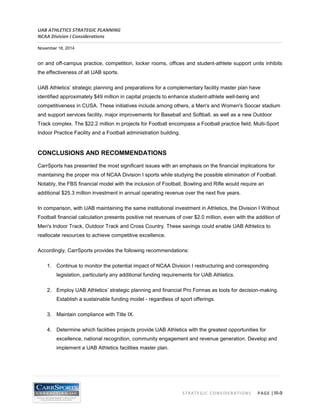 UAB ATHLETICS STRATEGIC PLANNING 
NCAA Division I Considerations 
November 18, 2014 
STRATEGIC CONSIDERATIONS PAGE | III-9 
on and off-campus practice, competition, locker rooms, offices and student-athlete support units inhibits the effectiveness of all UAB sports. 
UAB Athletics’ strategic planning and preparations for a complementary facility master plan have identified approximately $49 million in capital projects to enhance student-athlete well-being and competitiveness in CUSA. These initiatives include among others, a Men's and Women's Soccer stadium and support services facility, major improvements for Baseball and Softball, as well as a new Outdoor Track complex. The $22.2 million in projects for Football encompass a Football practice field, Multi-Sport Indoor Practice Facility and a Football administration building. 
CONCLUSIONS AND RECOMMENDATIONS 
CarrSports has presented the most significant issues with an emphasis on the financial implications for maintaining the proper mix of NCAA Division I sports while studying the possible elimination of Football. Notably, the FBS financial model with the inclusion of Football, Bowling and Rifle would require an additional $25.3 million investment in annual operating revenue over the next five years. 
In comparison, with UAB maintaining the same institutional investment in Athletics, the Division I Without Football financial calculation presents positive net revenues of over $2.0 million, even with the addition of Men's Indoor Track, Outdoor Track and Cross Country. These savings could enable UAB Athletics to reallocate resources to achieve competitive excellence. 
Accordingly, CarrSports provides the following recommendations: 
1. Continue to monitor the potential impact of NCAA Division I restructuring and corresponding legislation, particularly any additional funding requirements for UAB Athletics. 
2. Employ UAB Athletics’ strategic planning and financial Pro Formas as tools for decision-making. Establish a sustainable funding model - regardless of sport offerings. 
3. Maintain compliance with Title IX. 
4. Determine which facilities projects provide UAB Athletics with the greatest opportunities for excellence, national recognition, community engagement and revenue generation. Develop and implement a UAB Athletics facilities master plan.  