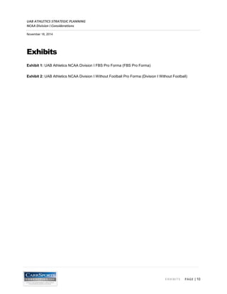 UAB ATHLETICS STRATEGIC PLANNING 
NCAA Division I Considerations 
November 18, 2014 
EXHIBITS PAGE | 10 
Exhibits 
Exhibit 1: UAB Athletics NCAA Division I FBS Pro Forma (FBS Pro Forma) 
Exhibit 2: UAB Athletics NCAA Division I Without Football Pro Forma (Division I Without Football)  