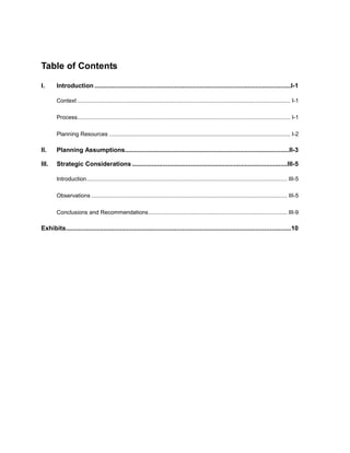 Table of Contents 
I. Introduction ..............................................................................................................I-1 
Context ....................................................................................................................................... I-1 
Process....................................................................................................................................... I-1 
Planning Resources ................................................................................................................... I-2 
II. Planning Assumptions............................................................................................II-3 
III. Strategic Considerations .......................................................................................III-5 
Introduction............................................................................................................................... III-5 
Observations ............................................................................................................................ III-5 
Conclusions and Recommendations........................................................................................ III-9 
Exhibits..............................................................................................................................10  