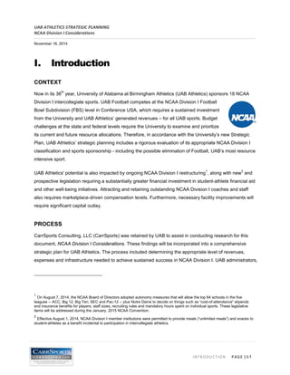 UAB ATHLETICS STRATEGIC PLANNING 
NCAA Division I Considerations 
November 18, 2014 
INTRODUCTION PAGE | I-1 
I. Introduction 
CONTEXT 
Now in its 36th year, University of Alabama at Birmingham Athletics (UAB Athletics) sponsors 18 NCAA Division I intercollegiate sports. UAB Football competes at the NCAA Division I Football Bowl Subdivision (FBS) level in Conference USA, which requires a sustained investment from the University and UAB Athletics’ generated revenues – for all UAB sports. Budget challenges at the state and federal levels require the University to examine and prioritize its current and future resource allocations. Therefore, in accordance with the University’s new Strategic Plan, UAB Athletics’ strategic planning includes a rigorous evaluation of its appropriate NCAA Division I classification and sports sponsorship - including the possible elimination of Football, UAB’s most resource intensive sport. 
UAB Athletics' potential is also impacted by ongoing NCAA Division I restructuring1, along with new2 and prospective legislation requiring a substantially greater financial investment in student-athlete financial aid and other well-being initiatives. Attracting and retaining outstanding NCAA Division I coaches and staff also requires marketplace-driven compensation levels. Furthermore, necessary facility improvements will require significant capital outlay. 
PROCESS 
CarrSports Consulting, LLC (CarrSports) was retained by UAB to assist in conducting research for this document, NCAA Division I Considerations. These findings will be incorporated into a comprehensive strategic plan for UAB Athletics. The process included determining the appropriate level of revenues, expenses and infrastructure needed to achieve sustained success in NCAA Division I. UAB administrators, 
1 On August 7, 2014, the NCAA Board of Directors adopted autonomy measures that will allow the top 64 schools in the five leagues -- ACC, Big 12, Big Ten, SEC and Pac-12 -- plus Notre Dame to decide on things such as “cost-of-attendance” stipends and insurance benefits for players, staff sizes, recruiting rules and mandatory hours spent on individual sports. These legislative items will be addressed during the January, 2015 NCAA Convention. 
2 Effective August 1, 2014, NCAA Division I member institutions were permitted to provide meals (“unlimited meals”) and snacks to student-athletes as a benefit incidental to participation in intercollegiate athletics.  