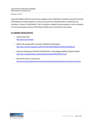 UAB ATHLETICS STRATEGIC PLANNING 
NCAA Division I Considerations 
November 18, 2014 
INTRODUCTION PAGE | I-2 
along with Athletics staff and coaches were engaged as well. Additionally, CarrSports examined University, UAB Athletics and NCAA materials, as well as documents from selected Division I conferences and institutions. A review of UAB Athletics' Title IX compliance, detailed financial projections, and an evaluation of current and proposed campus UAB Athletics facilities were fundamental to the process. 
PLANNING RESOURCES 
• UAB Strategic Plan http://www.uab.edu/plan/ 
• Master Plan Update 2000, University of Alabama at Birmingham http://www.uab.edu/images/provost/FACPLAN/UAB%20Master%20Plan%202000.pdf 
• Revenues & Expenses 2004-2013 NCAA Division I Intercollegiate Athletics Programs Report http://www.ncaapublications.com/productdownloads/D1REVEXP2013.pdf 
• New NCAA Division I Governance http://www.ncaa.org/about/resources/media-center/news/board-adopts-new-division-i-structure  