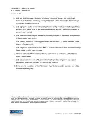 UAB ATHLETICS STRATEGIC PLANNING 
NCAA Division I Considerations 
November 18, 2014 
PLANNING ASSUMPTIONS PAGE | II-4 
8. UAB and UAB Athletics are dedicated to fostering a climate of diversity and equity for all members of the campus community. These principles are further manifested in the University’s commitment toTitle IX compliance. 
9. UAB is prepared to alter its Intercollegiate Sports sponsorship from its current offerings of 18 (12 women’s and 6 men’s). Note: NCAA Division I membership requires a minimum of 14 sports (8 women’s and 6 men’s.) 
10. UAB will sponsor intercollegiate teams that consistently compete for conference championships and post-season opportunities. 
11. UAB Athletics will be CUSA’s leading performer in the annual NCAA Division I Learfield Sports Director’s Cup standings5. 
12. UAB will provide the maximum number of NCAA Division I allowable student-athlete scholarships for each sport in which UAB competes. 
13. Athletics’ optimal NCAA Division I benchmarks are members of Conference USA and select NCAA Division I peers. 
14. UAB recognizes that modern UAB Athletics facilities for practice, competition and support services are essential to sustained success in NCAA Division I. 
15. Enhancements or additions to UAB Athletics are dependent on available resources and will be implemented strategically. 
5 The Learfield Sports Director’s Cup honors institutions maintaining broad-based sports programs, achieving success in many sports, both men’s and women’s. Originated in 1993-94 for Division I by NACDA and USA Today, it was expanded in 1995-96 to include Division II, III and the NAIA. Each institution is awarded points in a pre-determined number of sports for men and women. The overall champion is the institution that records the highest number of points in their division’s Directors’ Cup standings. The winner receives significant national recognition and a crystal trophy.  