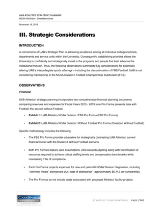 UAB ATHLETICS STRATEGIC PLANNING 
NCAA Division I Considerations 
November 18, 2014 
STRATEGIC CONSIDERATIONS PAGE | III-5 
III. Strategic Considerations 
INTRODUCTION 
A cornerstone of UAB’s Strategic Plan is achieving excellence among all individual colleges/schools, departments and service units within the University. Consequently, establishing priorities allows the University to confidently and strategically invest in the programs and people that best advance the institutional mission. Thus, the following observations summarize key considerations for potentially altering UAB’s Intercollegiate sports offerings – including the discontinuation of FBS Football. UAB is not considering membership in the NCAA Division I Football Championship Subdivision (FCS). 
OBSERVATIONS 
Financial 
UAB Athletics' strategic planning incorporates two comprehensive financial planning documents comparing revenues and expenses for Fiscal Years 2013 - 2019: one Pro Forma presents data with Football; the second without Football. 
• Exhibit 1: UAB Athletics NCAA Division I FBS Pro Forma (FBS Pro Forma) 
• Exhibit 2: UAB Athletics NCAA Division I Without Football Pro Forma (Division I Without Football) 
Specific methodology includes the following: 
• The FBS Pro Forma provides a baseline for strategically contrasting UAB Athletics’ current financial model with the Division I Without Football scenario. 
• Both Pro Formas feature valid assumptions, zero-based budgeting along with identification of resources required to achieve critical staffing levels and compensation benchmarks while maintaining Title IX compliance. 
• Each Pro Forma projects expenses for new and potential NCAA Division I legislation, including “unlimited meals” allowances plus “cost of attendance” (approximately $5,442 per scholarship). 
• The Pro Formas do not include costs associated with proposed Athletics’ facility projects.  