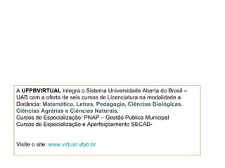 A UFPBVIRTUAL integra o Sistema Universidade Aberta do Brasil –
UAB com a oferta de seis cursos de Licenciatura na modalidade a
Distância: Matemática, Letras, Pedagogia, Ciências Biológicas,
Ciências Agrárias e Ciências Naturais.
Cursos de Especialização: PNAP – Gestão Publica Municipal
Cursos de Especialização e Aperfeiçoamento SECAD-


Visite o site: www.virtual.ufpb.br
 